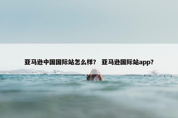 亚马逊中国国际站怎么样？ 亚马逊国际站app？