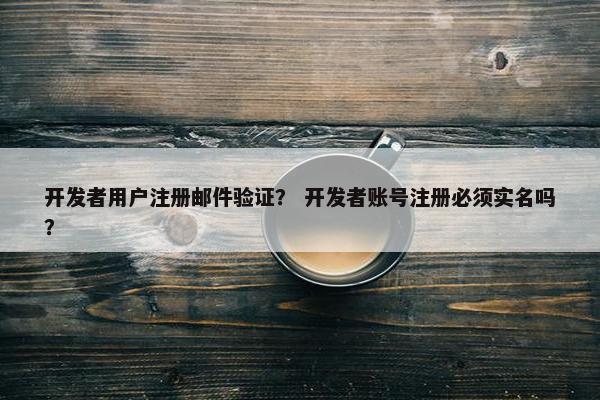 开发者用户注册邮件验证？ 开发者账号注册必须实名吗？
