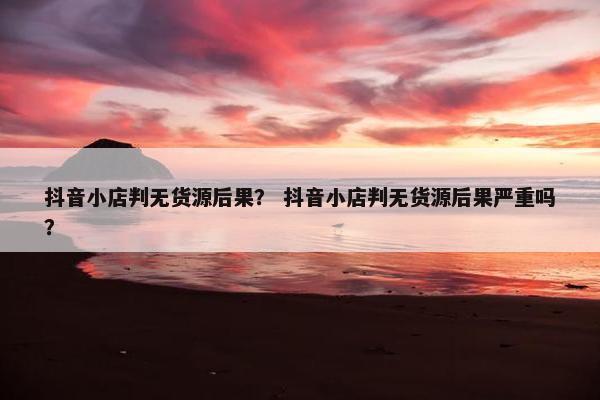 抖音小店判无货源后果？ 抖音小店判无货源后果严重吗？