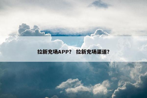 拉新充场APP？ 拉新充场渠道？