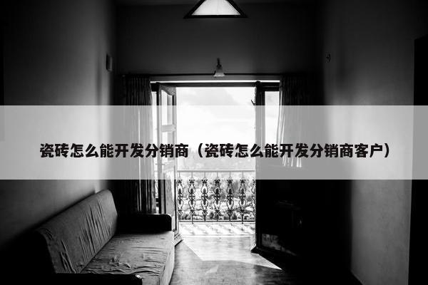 瓷砖怎么能开发分销商（瓷砖怎么能开发分销商客户）