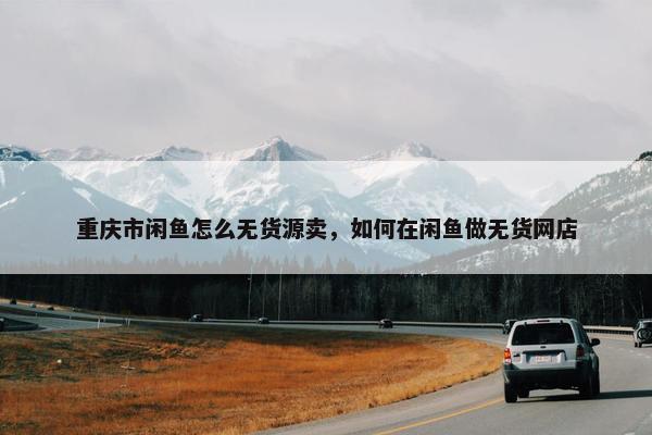 重庆市闲鱼怎么无货源卖，如何在闲鱼做无货网店