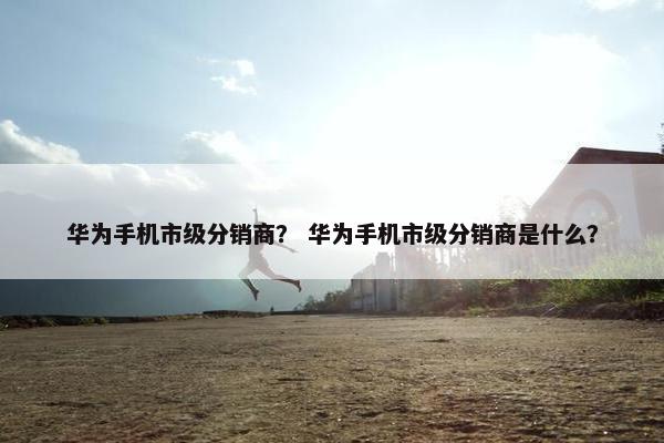 华为手机市级分销商？ 华为手机市级分销商是什么？
