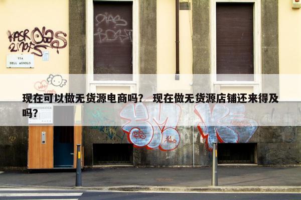 现在可以做无货源电商吗？ 现在做无货源店铺还来得及吗？