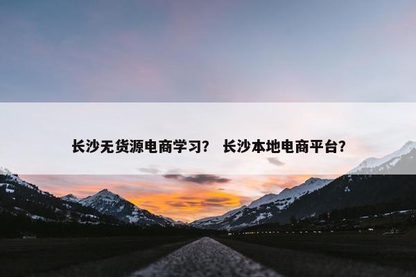 长沙无货源电商学习？ 长沙本地电商平台？