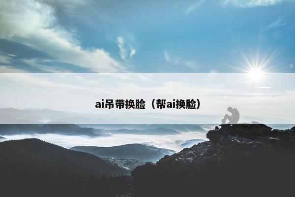 ai吊带换脸（帮ai换脸）