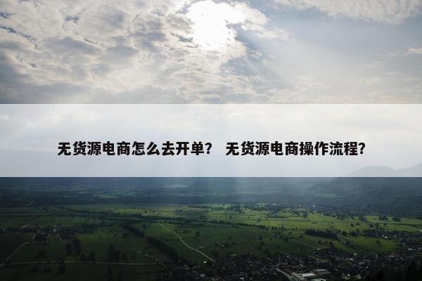 无货源电商怎么去开单？ 无货源电商操作流程？