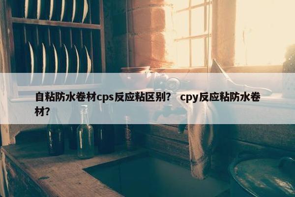 自粘防水卷材cps反应粘区别？ cpy反应粘防水卷材？
