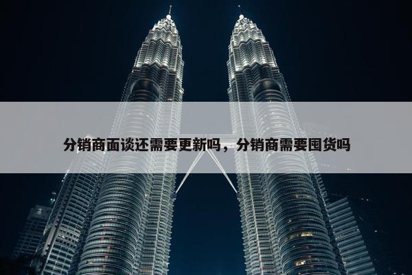 分销商面谈还需要更新吗，分销商需要囤货吗