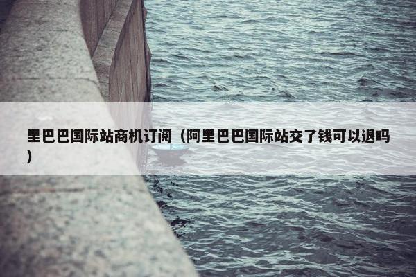 里巴巴国际站商机订阅（阿里巴巴国际站交了钱可以退吗）