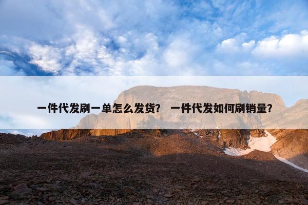 一件代发刷一单怎么发货？ 一件代发如何刷销量？