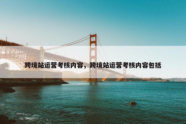 跨境站运营考核内容，跨境站运营考核内容包括
