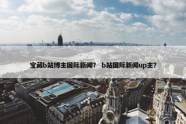 宝藏b站博主国际新闻？ b站国际新闻up主？