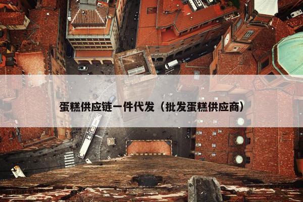 蛋糕供应链一件代发（批发蛋糕供应商）