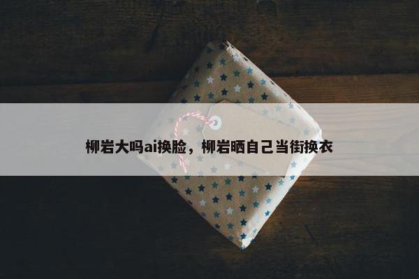 柳岩大吗ai换脸，柳岩晒自己当街换衣