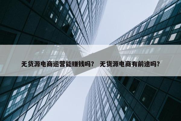 无货源电商运营能赚钱吗？ 无货源电商有前途吗？