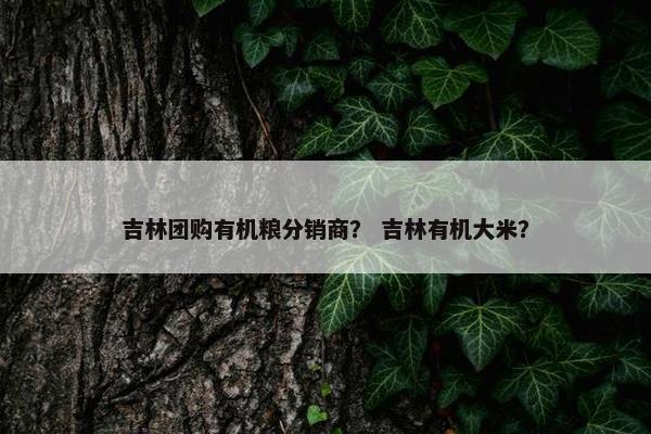 吉林团购有机粮分销商？ 吉林有机大米？