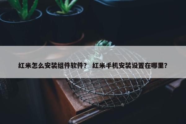 红米怎么安装组件软件？ 红米手机安装设置在哪里？
