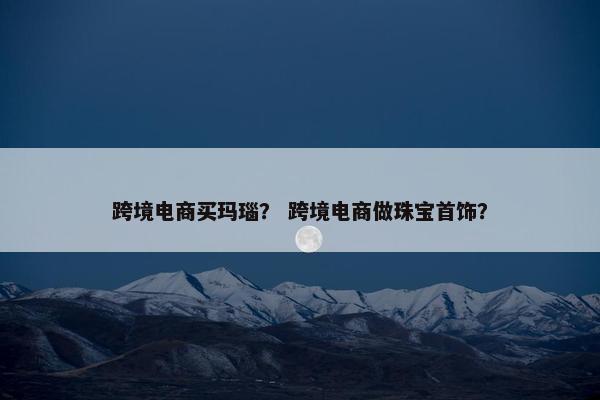 跨境电商买玛瑙？ 跨境电商做珠宝首饰？