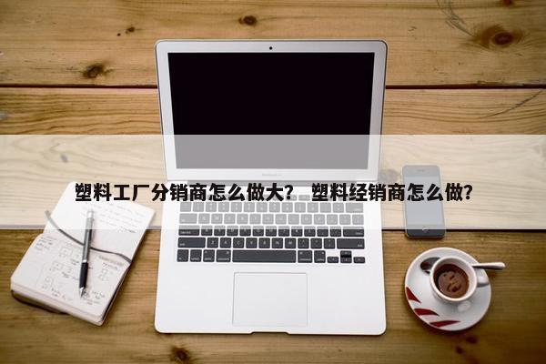 塑料工厂分销商怎么做大？ 塑料经销商怎么做？