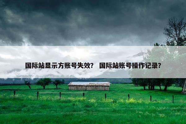国际站显示方账号失效？ 国际站账号操作记录？