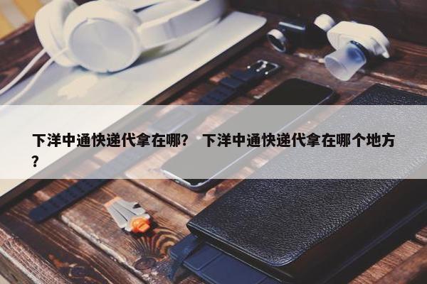 下洋中通快递代拿在哪？ 下洋中通快递代拿在哪个地方？