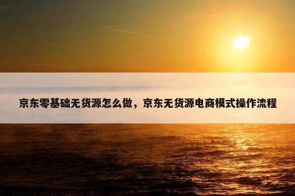 京东零基础无货源怎么做，京东无货源电商模式操作流程