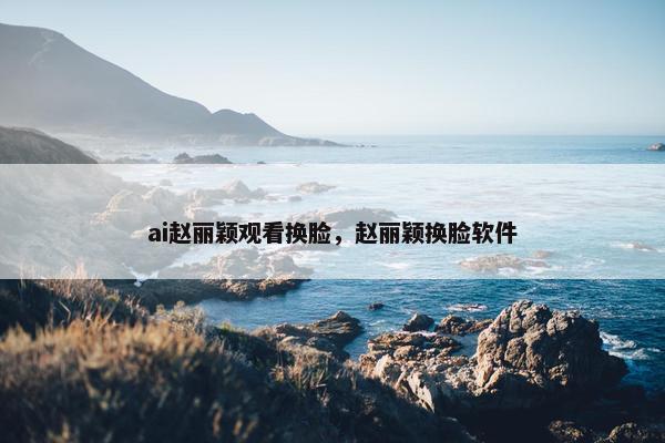 ai赵丽颖观看换脸，赵丽颖换脸软件
