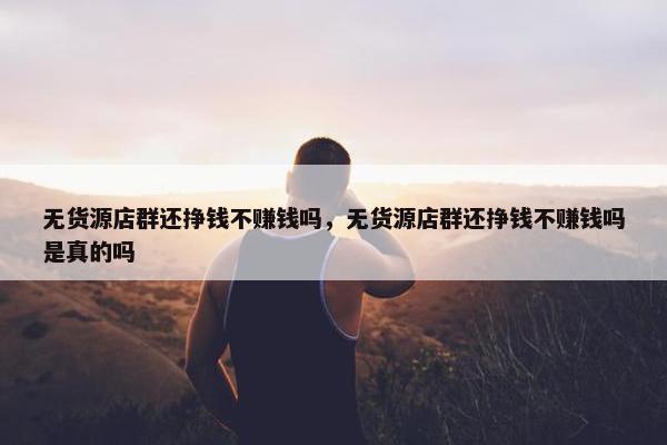无货源店群还挣钱不赚钱吗，无货源店群还挣钱不赚钱吗是真的吗