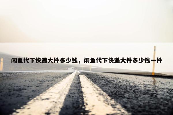 闲鱼代下快递大件多少钱，闲鱼代下快递大件多少钱一件