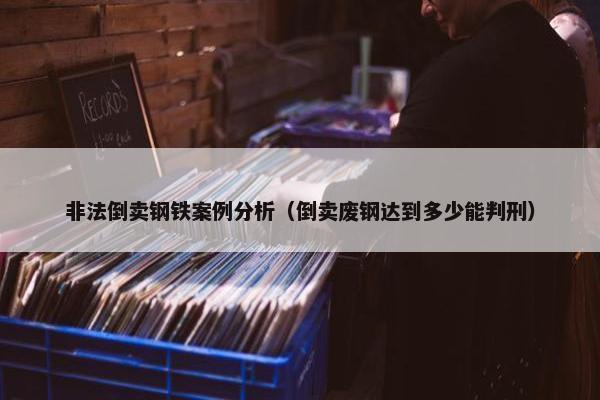 非法倒卖钢铁案例分析（倒卖废钢达到多少能判刑）
