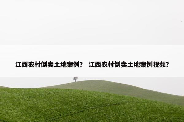 江西农村倒卖土地案例？ 江西农村倒卖土地案例视频？
