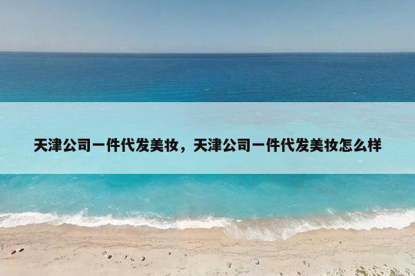 天津公司一件代发美妆，天津公司一件代发美妆怎么样
