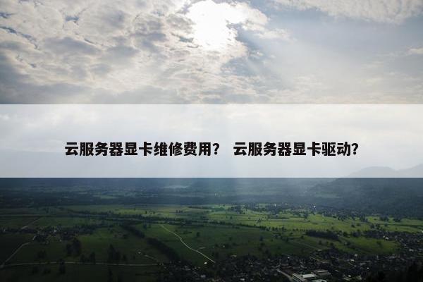 云服务器显卡维修费用？ 云服务器显卡驱动？