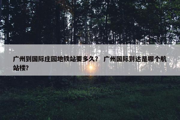 广州到国际庄园地铁站要多久？ 广州国际到达是哪个航站楼？