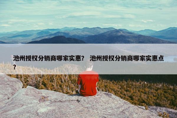 池州授权分销商哪家实惠？ 池州授权分销商哪家实惠点？