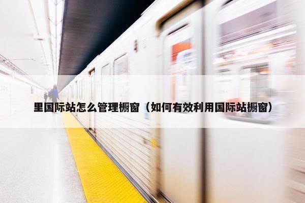 里国际站怎么管理橱窗（如何有效利用国际站橱窗）