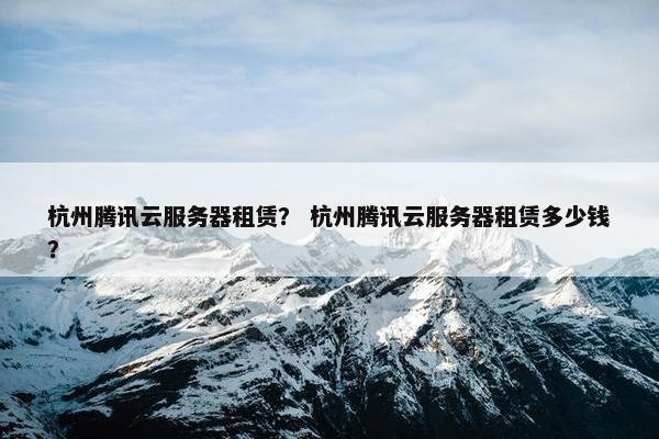 杭州腾讯云服务器租赁？ 杭州腾讯云服务器租赁多少钱？