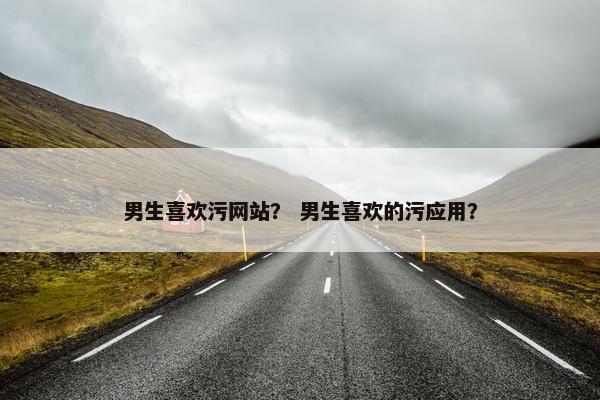 男生喜欢污网站？ 男生喜欢的污应用？