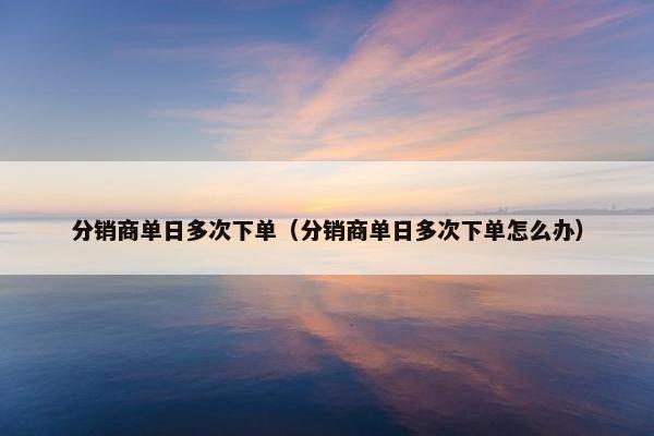 分销商单日多次下单（分销商单日多次下单怎么办）