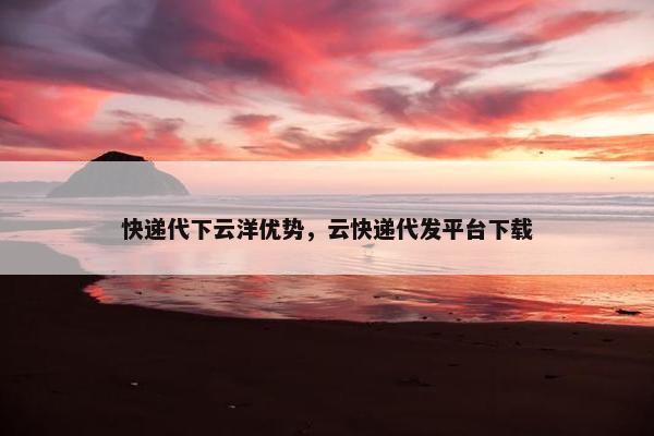 快递代下云洋优势，云快递代发平台下载