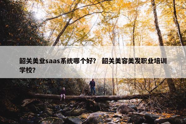 韶关美业saas系统哪个好？ 韶关美容美发职业培训学校？