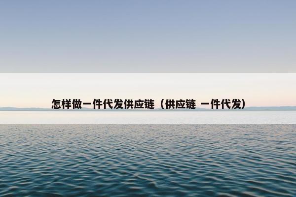 怎样做一件代发供应链（供应链 一件代发）
