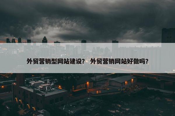 外贸营销型网站建设？ 外贸营销网站好做吗？