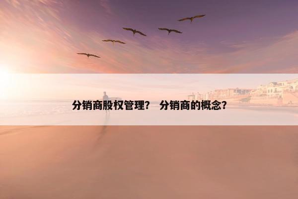 分销商股权管理？ 分销商的概念？