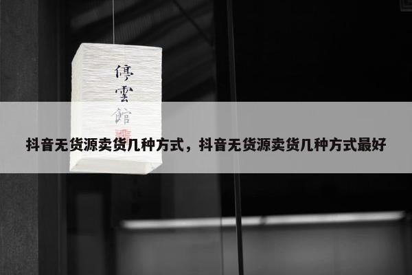 抖音无货源卖货几种方式，抖音无货源卖货几种方式最好