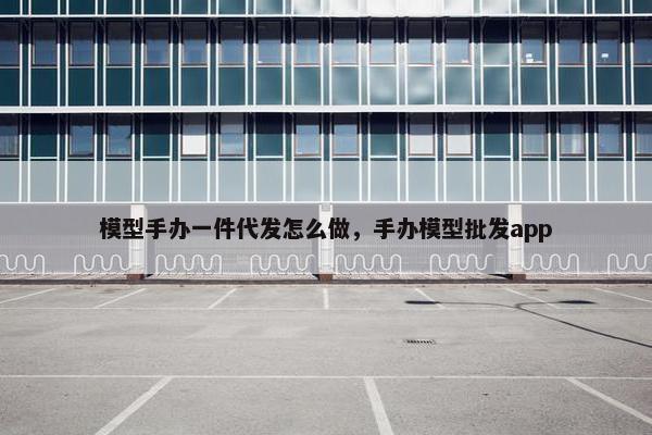 模型手办一件代发怎么做，手办模型批发app