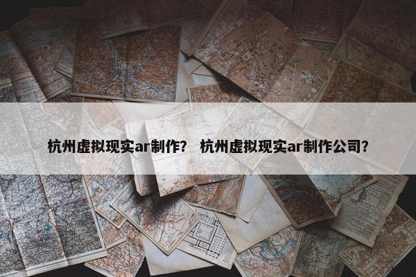 杭州虚拟现实ar制作？ 杭州虚拟现实ar制作公司？