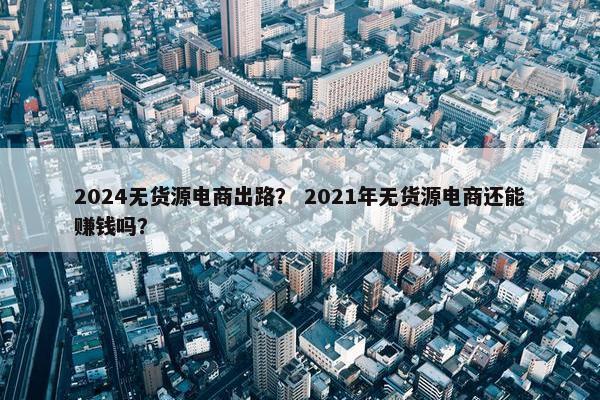 2024无货源电商出路？ 2021年无货源电商还能赚钱吗？