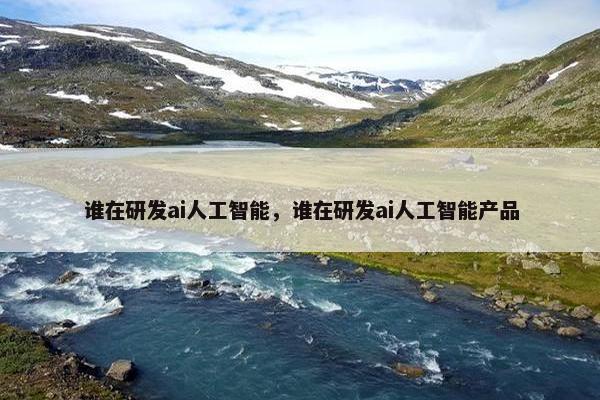 谁在研发ai人工智能，谁在研发ai人工智能产品